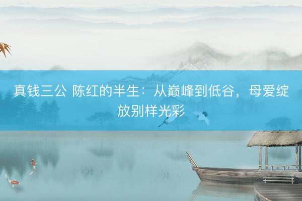 真钱三公 陈红的半生：从巅峰到低谷，母爱绽放别样光彩