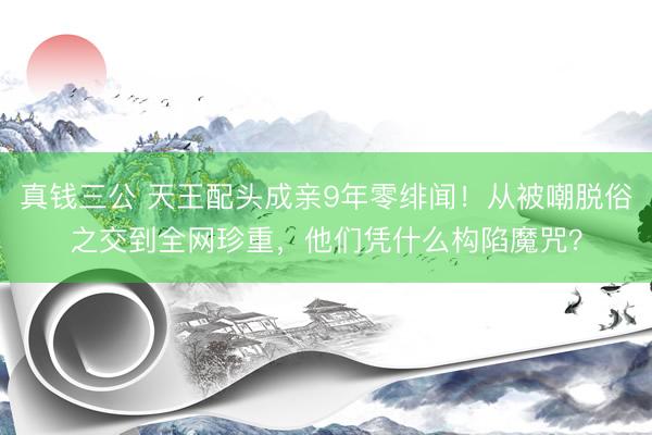 真钱三公 天王配头成亲9年零绯闻！从被嘲脱俗之交到全网珍重，他们凭什么构陷魔咒？