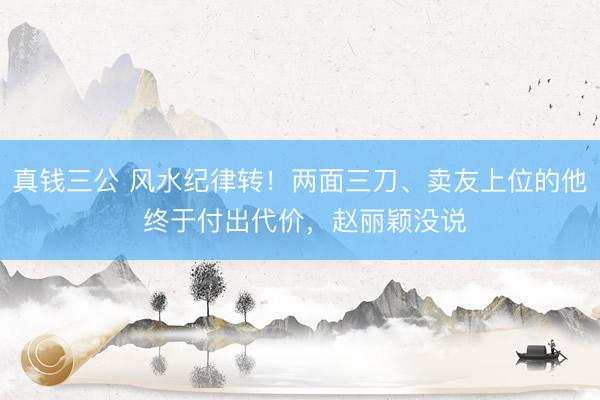 真钱三公 风水纪律转！两面三刀、卖友上位的他 终于付出代价，赵丽颖没说