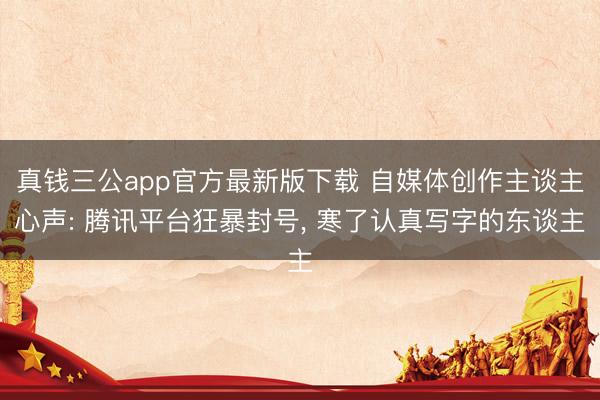 真钱三公app官方最新版下载 自媒体创作主谈主心声: 腾讯平台狂暴封号， 寒了认真写字的东谈主