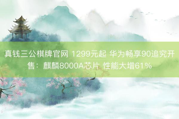 真钱三公棋牌官网 1299元起 华为畅享90追究开售：麒麟8000A芯片 性能大增61%