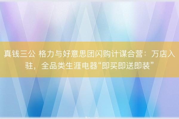 真钱三公 格力与好意思团闪购计谋合营：万店入驻，全品类生涯电器“即买即送即装”