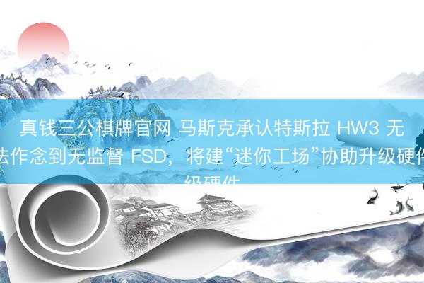 真钱三公棋牌官网 马斯克承认特斯拉 HW3 无法作念到无监督 FSD，将建“迷你工场”协助升级硬件