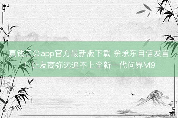 真钱三公app官方最新版下载 余承东自信发言！让友商弥远追不上全新一代问界M9