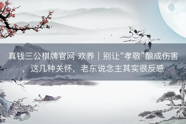 真钱三公棋牌官网 欢养｜别让“孝敬”酿成伤害，这几种关怀，老东说念主其实很反感