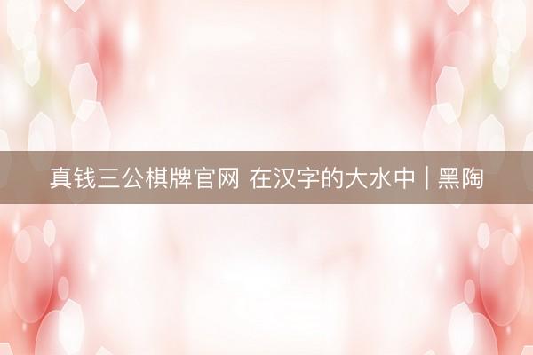 真钱三公棋牌官网 在汉字的大水中 | 黑陶