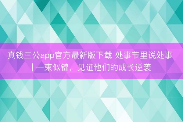 真钱三公app官方最新版下载 处事节里说处事 | 一束似锦，见证他们的成长逆袭