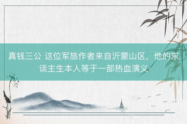 真钱三公 这位军旅作者来自沂蒙山区，他的东谈主生本人等于一部热血演义