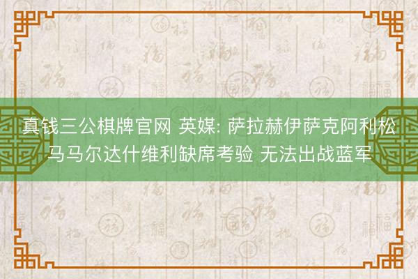 真钱三公棋牌官网 英媒: 萨拉赫伊萨克阿利松马马尔达什维利缺席考验 无法出战蓝军