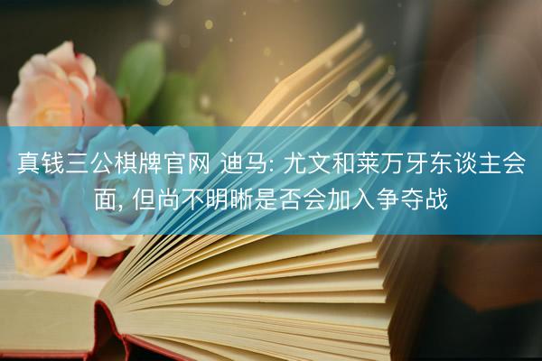 真钱三公棋牌官网 迪马: 尤文和莱万牙东谈主会面， 但尚不明晰是否会加入争夺战