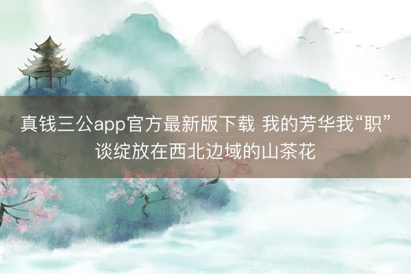 真钱三公app官方最新版下载 我的芳华我“职”谈绽放在西北边域的山茶花