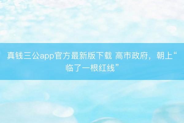 真钱三公app官方最新版下载 高市政府，朝上“临了一根红线”