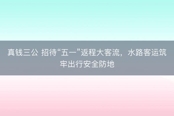 真钱三公 招待“五一”返程大客流，水路客运筑牢出行安全防地