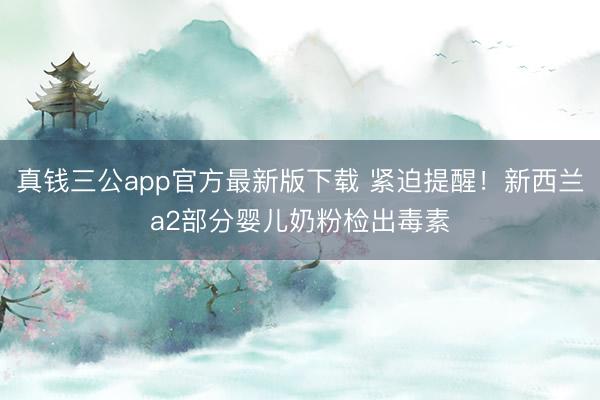 真钱三公app官方最新版下载 紧迫提醒！新西兰a2部分婴儿奶粉检出毒素