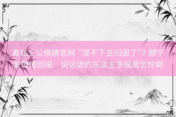 真钱三公棋牌官网 “混不下去归国了”? 颜宁发微博回报：说这话的东谈主多摇尾乞怜啊