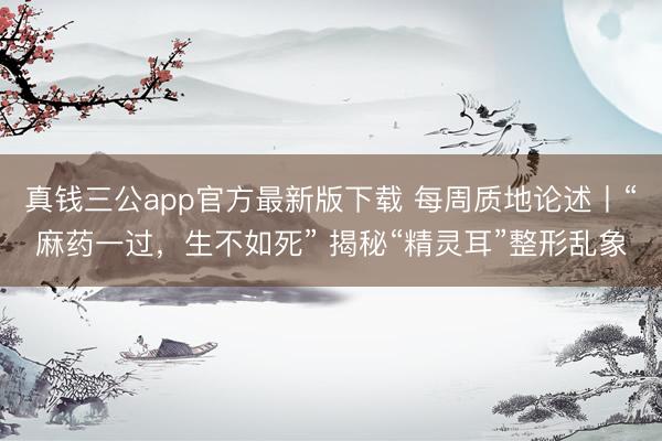 真钱三公app官方最新版下载 每周质地论述丨“麻药一过，生不如死” 揭秘“精灵耳”整形乱象