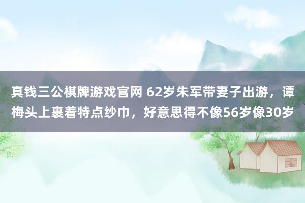真钱三公棋牌游戏官网 62岁朱军带妻子出游，谭梅头上裹着特点纱巾，好意思得不像56岁像30岁