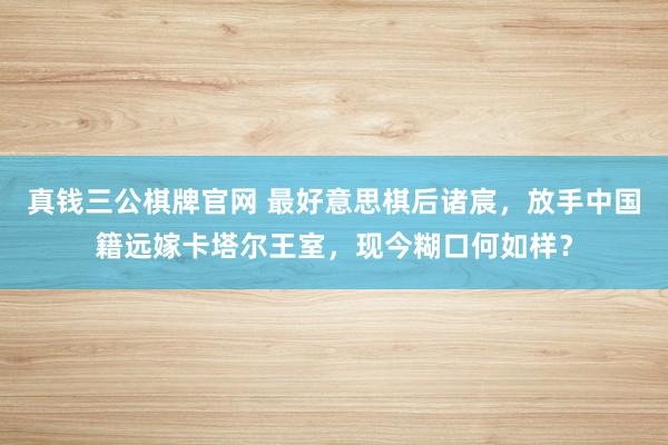 真钱三公棋牌官网 最好意思棋后诸宸，放手中国籍远嫁卡塔尔王室，现今糊口何如样？