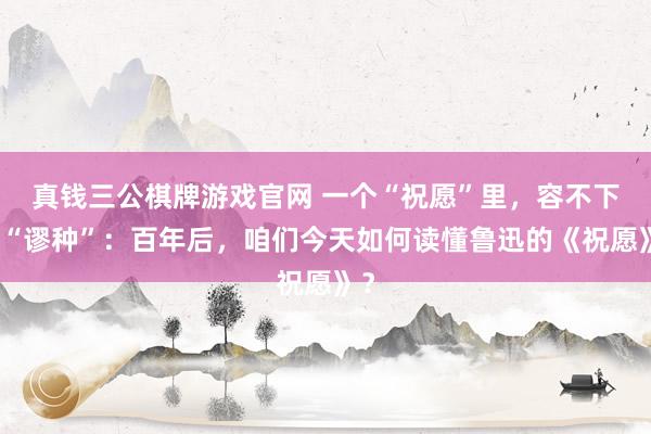 真钱三公棋牌游戏官网 一个“祝愿”里，容不下的“谬种”：百年后，咱们今天如何读懂鲁迅的《祝愿》？
