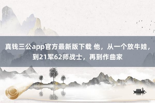 真钱三公app官方最新版下载 他，从一个放牛娃，到21军62师战士，再到作曲家