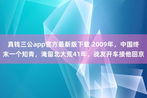 真钱三公app官方最新版下载 2009年，中国终末一个知青，淹留北大荒41年，战友开车接他回京