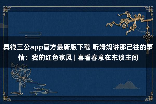 真钱三公app官方最新版下载 听姆妈讲那已往的事情：我的红色家风 | 喜看春意在东谈主间