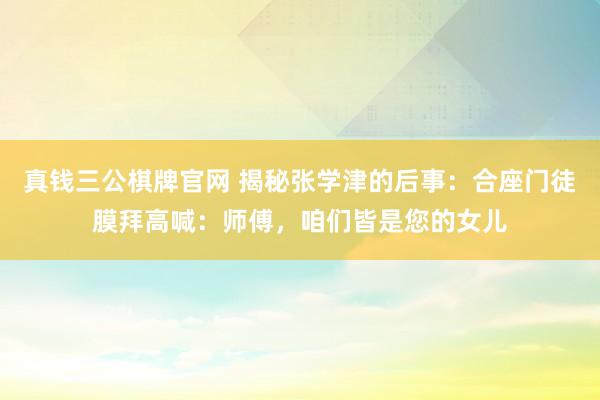 真钱三公棋牌官网 揭秘张学津的后事：合座门徒膜拜高喊：师傅，咱们皆是您的女儿