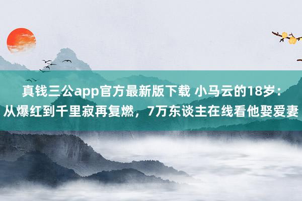 真钱三公app官方最新版下载 小马云的18岁：从爆红到千里寂再复燃，7万东谈主在线看他娶爱妻