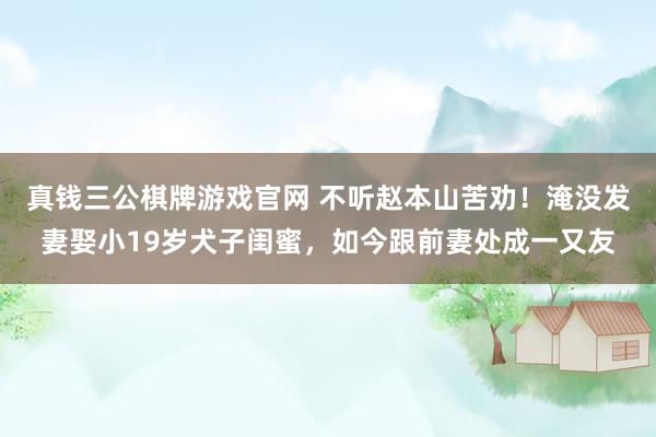 真钱三公棋牌游戏官网 不听赵本山苦劝！淹没发妻娶小19岁犬子闺蜜，如今跟前妻处成一又友