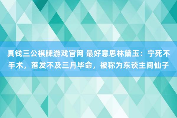 真钱三公棋牌游戏官网 最好意思林黛玉：宁死不手术，落发不及三月毕命，被称为东谈主间仙子