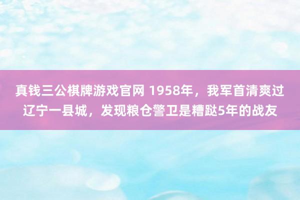 真钱三公棋牌游戏官网 1958年，我军首清爽过辽宁一县城，发现粮仓警卫是糟跶5年的战友