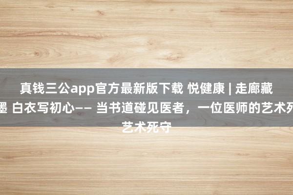 真钱三公app官方最新版下载 悦健康 | 走廊藏翰墨 白衣写初心—— 当书道碰见医者，一位医师的艺术死守