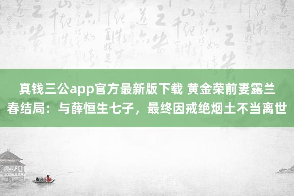 真钱三公app官方最新版下载 黄金荣前妻露兰春结局：与薛恒生七子，最终因戒绝烟土不当离世