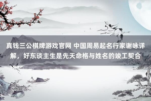 真钱三公棋牌游戏官网 中国周易起名行家谢咏详解，好东谈主生是先天命格与姓名的竣工契合