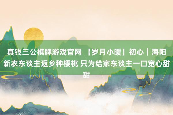 真钱三公棋牌游戏官网 【岁月小暖】初心｜海阳新农东谈主返乡种樱桃 只为给家东谈主一口宽心甜