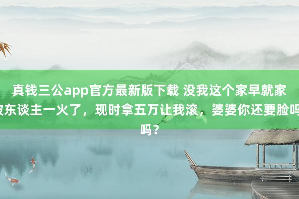 真钱三公app官方最新版下载 没我这个家早就家破东谈主一火了，现时拿五万让我滚，婆婆你还要脸吗？
