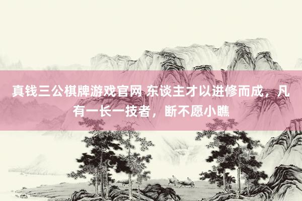 真钱三公棋牌游戏官网 东谈主才以进修而成，凡有一长一技者，断不愿小瞧