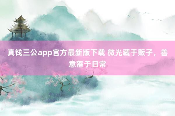 真钱三公app官方最新版下载 微光藏于贩子，善意落于日常