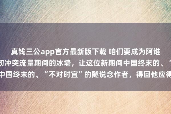 真钱三公app官方最新版下载 咱们要成为阿谁“破壁东说念主”，坚韧冲突流量期间的冰墙，让这位新期间中国终末的、“不对时宜”的隧说念作者，得回他应得的万千共识