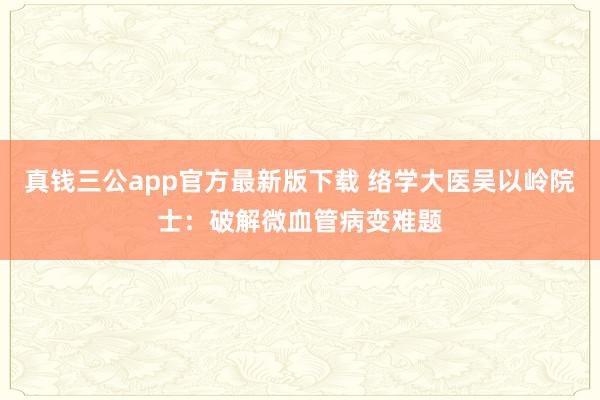 真钱三公app官方最新版下载 络学大医吴以岭院士:破解微血管病变难题
