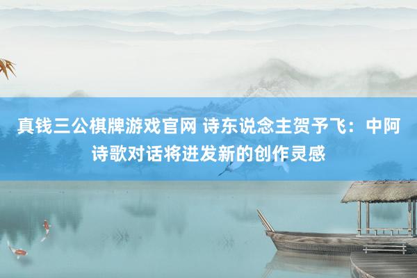 真钱三公棋牌游戏官网 诗东说念主贺予飞：中阿诗歌对话将迸发新的创作灵感