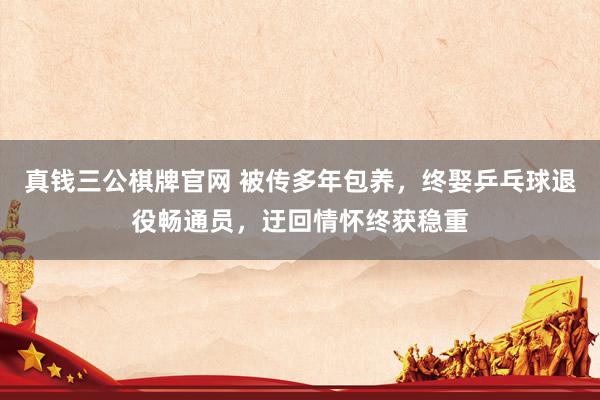 真钱三公棋牌官网 被传多年包养,终娶乒乓球退役畅通员,迂回情怀终获稳重