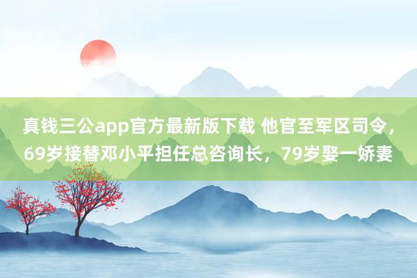 真钱三公app官方最新版下载 他官至军区司令，69岁接替邓小平担任总咨询长，79岁娶一娇妻