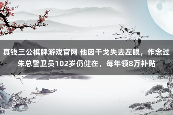 真钱三公棋牌游戏官网 他因干戈失去左眼，作念过朱总警卫员102岁仍健在，每年领8万补贴