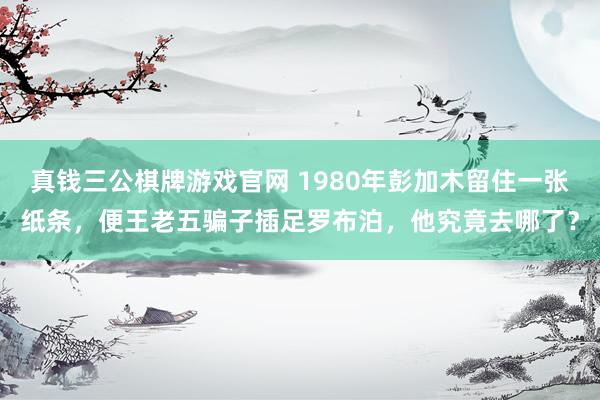 真钱三公棋牌游戏官网 1980年彭加木留住一张纸条,便王老五骗子插足罗布泊,他究竟去哪了?