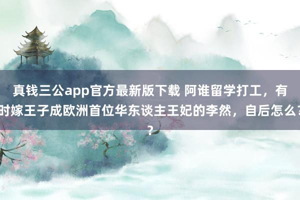真钱三公app官方最新版下载 阿谁留学打工，有时嫁王子成欧洲首位华东谈主王妃的李然，自后怎么？