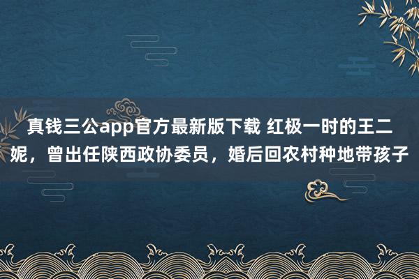 真钱三公app官方最新版下载 红极一时的王二妮，曾出任陕西政协委员，婚后回农村种地带孩子