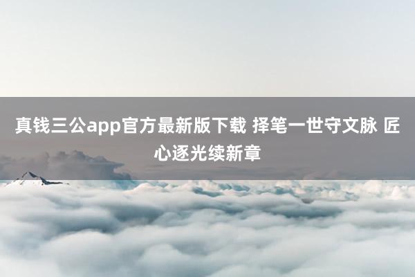 真钱三公app官方最新版下载 择笔一世守文脉 匠心逐光续新章