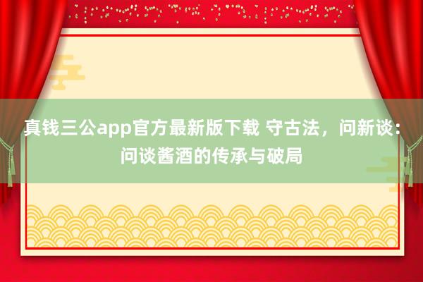 真钱三公app官方最新版下载 守古法，问新谈：问谈酱酒的传承与破局