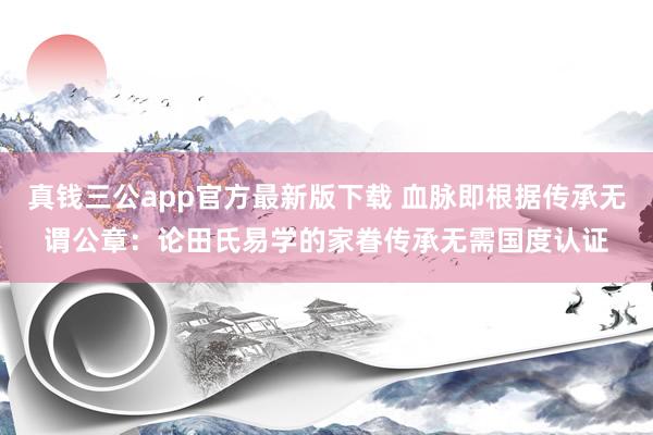 真钱三公app官方最新版下载 血脉即根据传承无谓公章：论田氏易学的家眷传承无需国度认证
